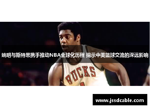 姚明与斯特恩携手推动NBA全球化历程 揭示中美篮球交流的深远影响